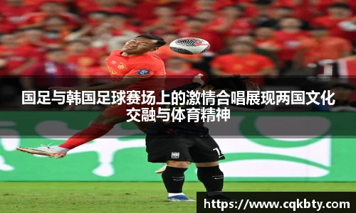 国足与韩国足球赛场上的激情合唱展现两国文化交融与体育精神